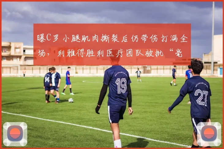 曝C罗小腿肌肉撕裂后仍带伤打满全场，利雅得胜利医疗团队被批“毫无职业底线”