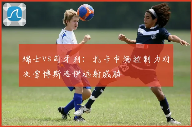 瑞士vs匈牙利:扎卡中场控制力对决索博斯洛伊远射威胁