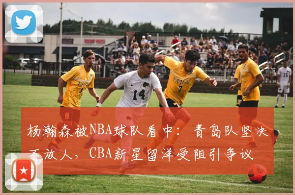 杨瀚森被NBA球队看中:青岛队坚决不放人,CBA新星留洋受阻引争议