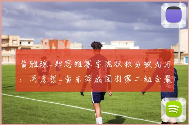 黄雅琼_郑思维赛季混双积分破九万，冯彦哲_黄东萍成国羽第二组合最大威胁__br_