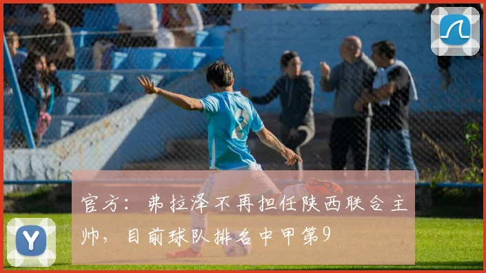官方：弗拉泽不再担任陕西联合主帅，目前球队排名中甲第9