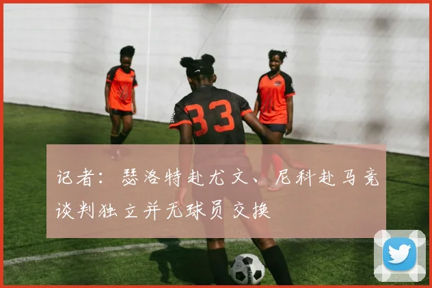 记者：瑟洛特赴尤文、尼科赴马竞谈判独立并无球员交换